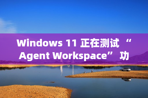 Windows 11 正在测试 “Agent Workspace” 功能：在后台运行的 AI 智能体