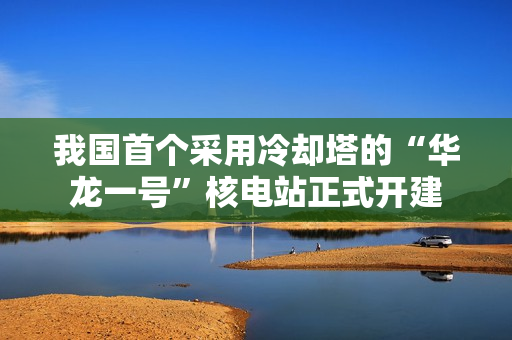 我国首个采用冷却塔的“华龙一号”核电站正式开建