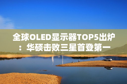 全球OLED显示器TOP5出炉：华硕击败三星首登第一