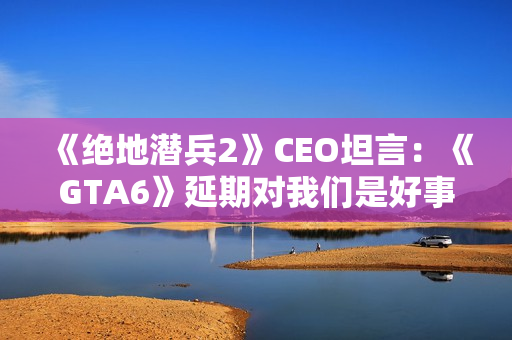 《绝地潜兵2》CEO坦言：《GTA6》延期对我们是好事