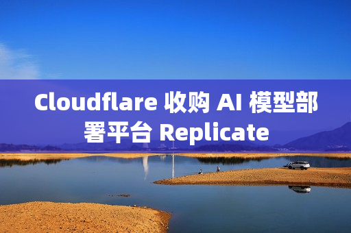 Cloudflare 收购 AI 模型部署平台 Replicate
