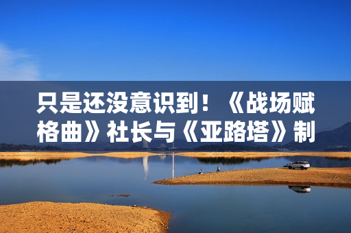 只是还没意识到!《战场赋格曲》社长与《亚路塔》制作人称人人都喜欢兽娘 只是还没意识到!《战场赋格曲》社长与《亚路塔》制作人称人人都喜欢兽娘