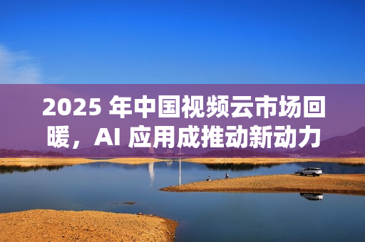 2025 年中国视频云市场回暖，AI 应用成推动新动力