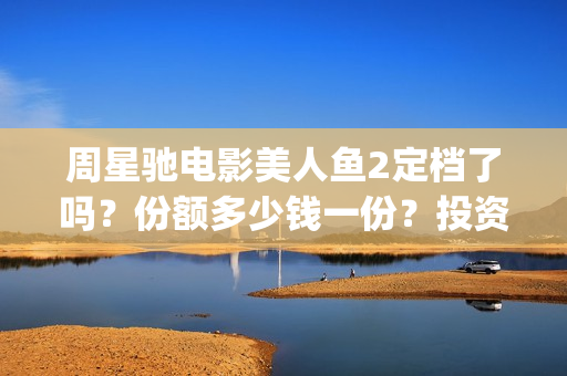 周星驰电影美人鱼2定档了吗？份额多少钱一份？投资有风险吗？(周星驰电影美人鱼删结尾)