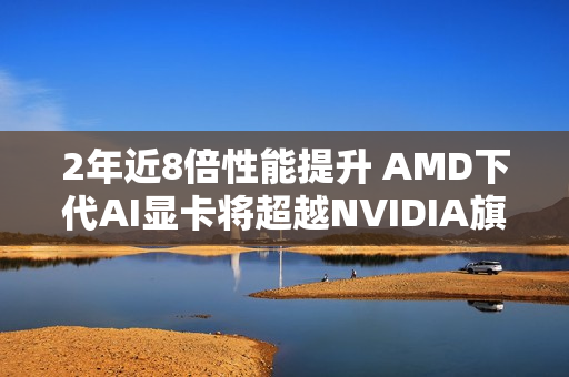 2年近8倍性能提升 AMD下代AI显卡将超越NVIDIA旗舰