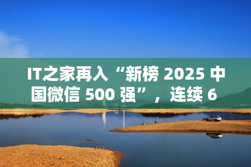 IT之家再入“新榜 2025 中国微信 500 强”，连续 6 年！