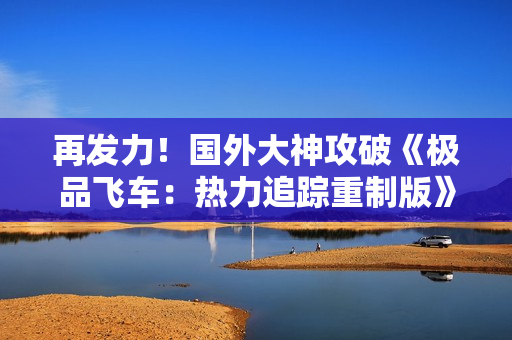 再发力！国外大神攻破《极品飞车：热力追踪重制版》D加密