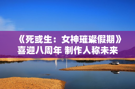 《死或生：女神璀璨假期》喜迎八周年 制作人称未来将继续疯狂！