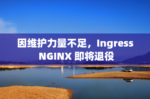 因维护力量不足，Ingress NGINX 即将退役