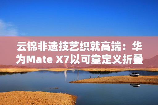 云锦非遗技艺织就高端：华为Mate X7以可靠定义折叠屏新高度