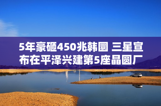 5年豪砸450兆韩圜 三星宣布在平泽兴建第5座晶圆厂