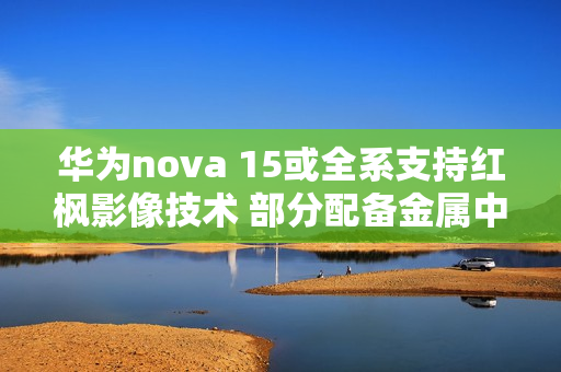 华为nova 15或全系支持红枫影像技术 部分配备金属中框