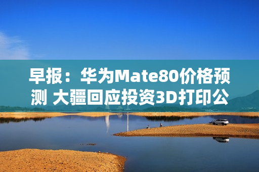 早报：华为Mate80价格预测 大疆回应投资3D打印公司