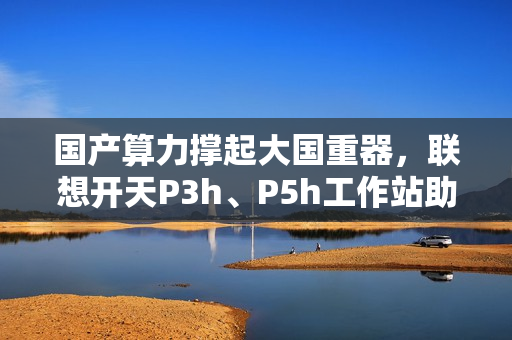 国产算力撑起大国重器，联想开天P3h、P5h工作站助船舶制造龙头落地数据主权