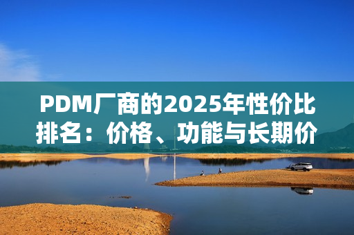 PDM厂商的2025年性价比排名：价格、功能与长期价值的综合对比