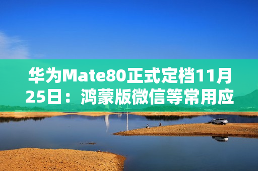 华为Mate80正式定档11月25日：鸿蒙版微信等常用应用现在怎么样了？可用更好用！
