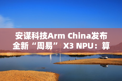 安谋科技Arm China发布全新“周易” X3 NPU：算力高达80 FP8 TFLOPS