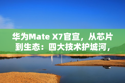 华为Mate X7官宣，从芯片到生态：四大技术护城河，改写高端手机规则