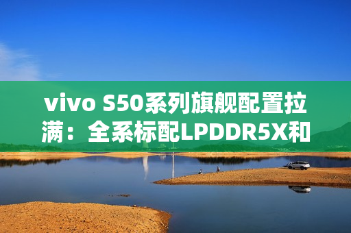 vivo S50系列旗舰配置拉满:全系标配LPDDR5X和UFS4.1 vivo S50系列旗舰配置拉满:全系标配LPDDR5X和UFS4.1