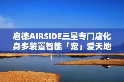 启德AIRSIDE三星专门店化身多装置智能「宠」爱天地!