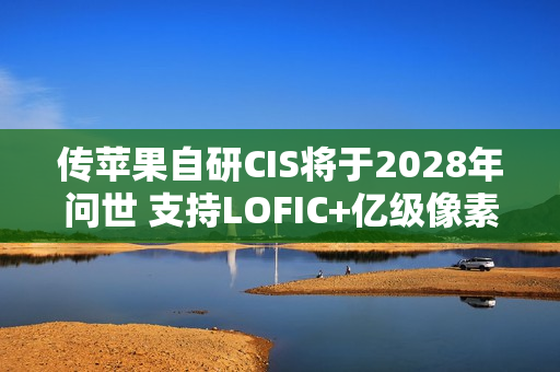 传苹果自研CIS将于2028年问世 支持LOFIC+亿级像素 传苹果自研CIS将于2028年问世 支持LOFIC+亿级像素