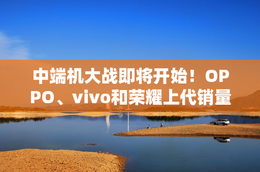 中端机大战即将开始！OPPO、vivo和荣耀上代销量对比