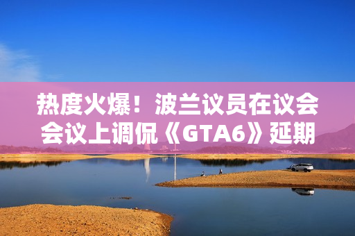 热度火爆！波兰议员在议会会议上调侃《GTA6》延期