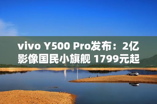vivo Y500 Pro发布：2亿影像国民小旗舰 1799元起