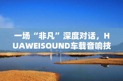 一场“非凡”深度对话,HUAWEISOUND车载音响技术品鉴会揭秘尊界S800音响诞生 一场“非凡”深度对话,HUAWEISOUND车载音响技术品鉴会揭秘尊界S800音响诞生