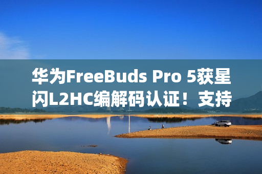华为FreeBuds Pro 5获星闪L2HC编解码认证！支持4.6Mbps无损音质