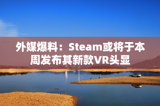 外媒爆料：Steam或将于本周发布其新款VR头显