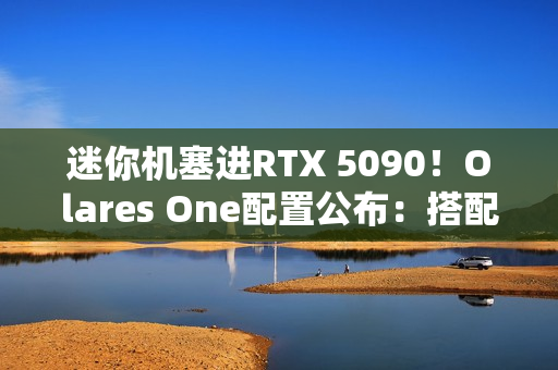 迷你机塞进RTX 5090！Olares One配置公布：搭配酷睿Ultra 9 CPU