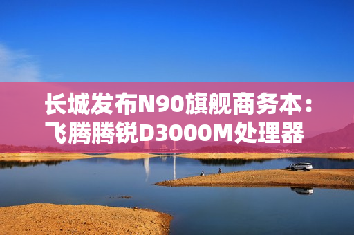 长城发布N90旗舰商务本：飞腾腾锐D3000M处理器 3.1GHz超高频率