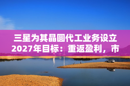 三星为其晶圆代工业务设立2027年目标：重返盈利，市占率达20%