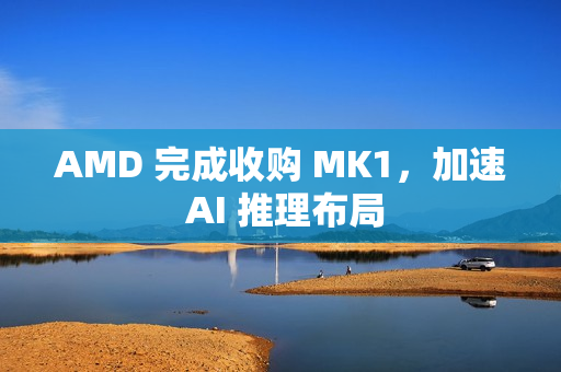 AMD 完成收购 MK1,加速 AI 推理布局 AMD 完成收购 MK1,加速 AI 推理布局