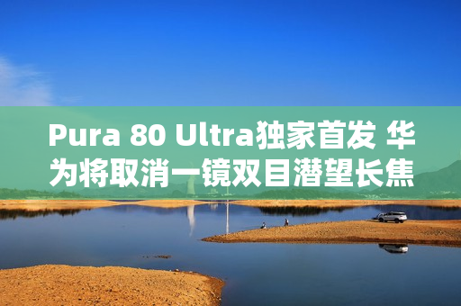 Pura 80 Ultra独家首发 华为将取消一镜双目潜望长焦技术 Pura 80 Ultra独家首发 华为将取消一镜双目潜望长焦技术
