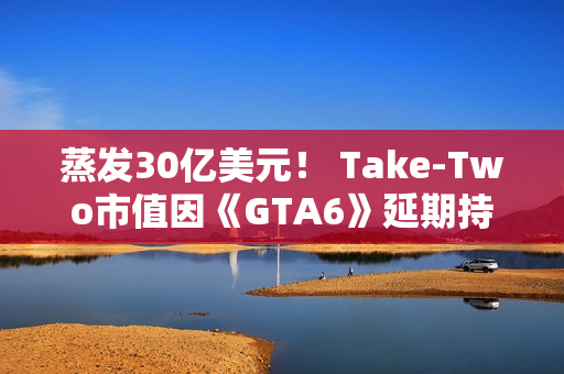 蒸发30亿美元！ Take-Two市值因《GTA6》延期持续暴跌
