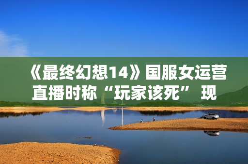 《最终幻想14》国服女运营直播时称“玩家该死” 现已被开除