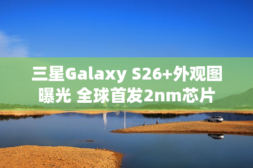 三星Galaxy S26+外观图曝光 全球首发2nm芯片