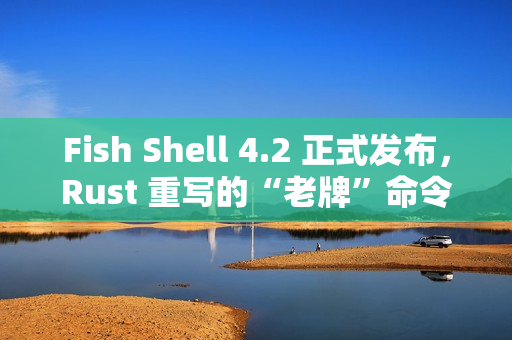 Fish Shell 4.2 正式发布，Rust 重写的“老牌”命令行 Shell