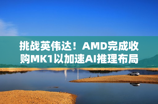 挑战英伟达！AMD完成收购MK1以加速AI推理布局