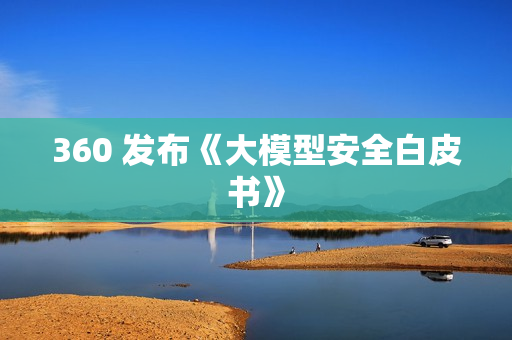 360 发布《大模型安全白皮书》 360 发布《大模型安全白皮书》