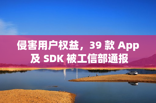 侵害用户权益，39 款 App 及 SDK 被工信部通报