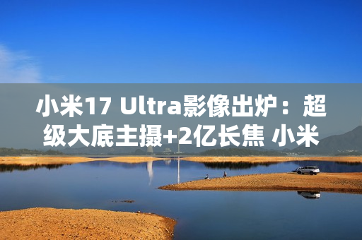 小米17 Ultra影像出炉：超级大底主摄+2亿长焦 小米史上最强相机