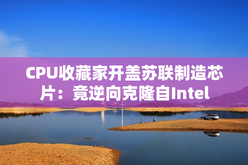 CPU收藏家开盖苏联制造芯片：竟逆向克隆自Intel