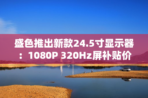 盛色推出新款24.5寸显示器：1080P 320Hz屏补贴价806元