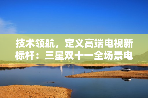 技术领航，定义高端电视新标杆：三星双十一全场景电视产品引领消费焕新浪潮