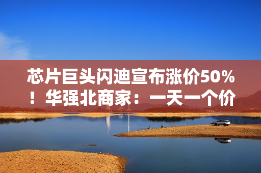 芯片巨头闪迪宣布涨价50%！华强北商家：一天一个价，不敢囤货