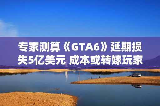专家测算《GTA6》延期损失5亿美元 成本或转嫁玩家
