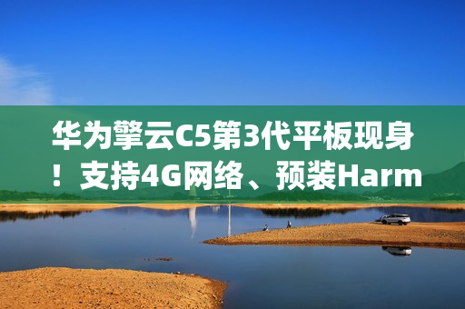 华为擎云C5第3代平板现身！支持4G网络、预装HarmonyOS 4.2